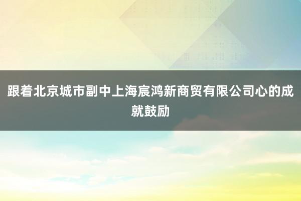 跟着北京城市副中上海宸鸿新商贸有限公司心的成就鼓励